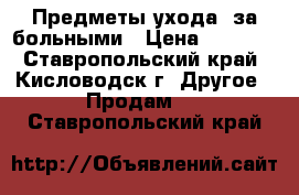 Предметы ухода  за больными › Цена ­ 4 000 - Ставропольский край, Кисловодск г. Другое » Продам   . Ставропольский край